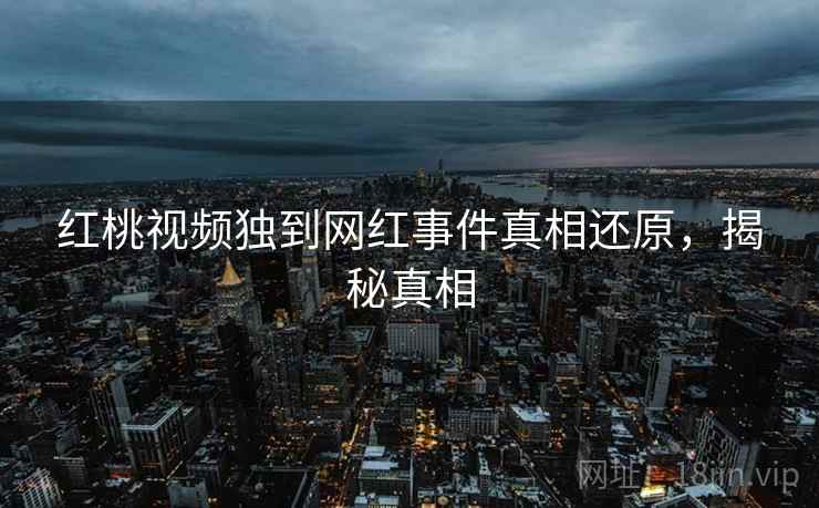 红桃视频独到网红事件真相还原，揭秘真相
