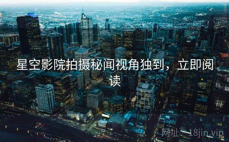 星空影院拍摄秘闻视角独到，立即阅读