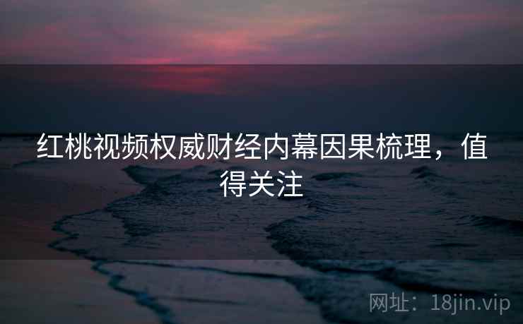 红桃视频权威财经内幕因果梳理，值得关注