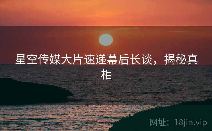 星空传媒大片速递幕后长谈，揭秘真相