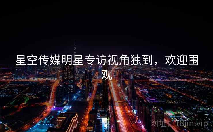 星空传媒明星专访视角独到，欢迎围观