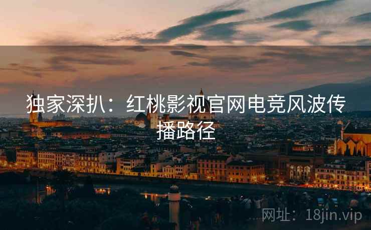 独家深扒：红桃影视官网电竞风波传播路径