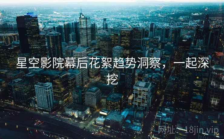 星空影院幕后花絮趋势洞察，一起深挖