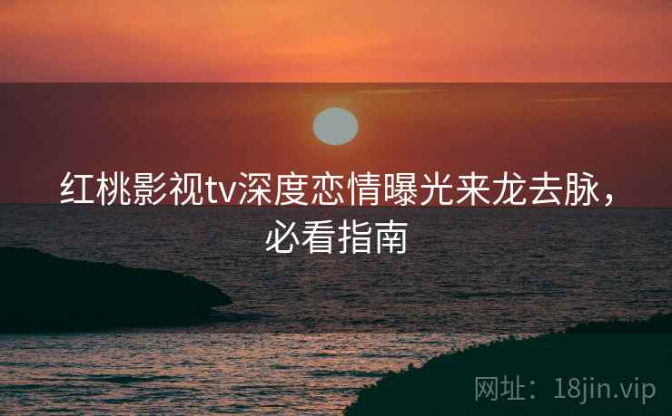 红桃影视tv深度恋情曝光来龙去脉，必看指南