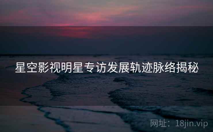 星空影视明星专访发展轨迹脉络揭秘