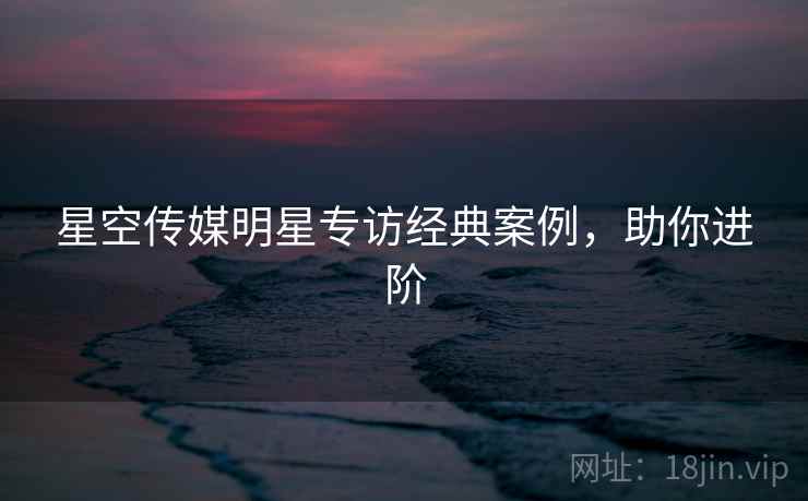 星空传媒明星专访经典案例，助你进阶