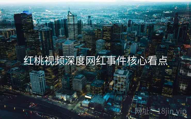 红桃视频深度网红事件核心看点