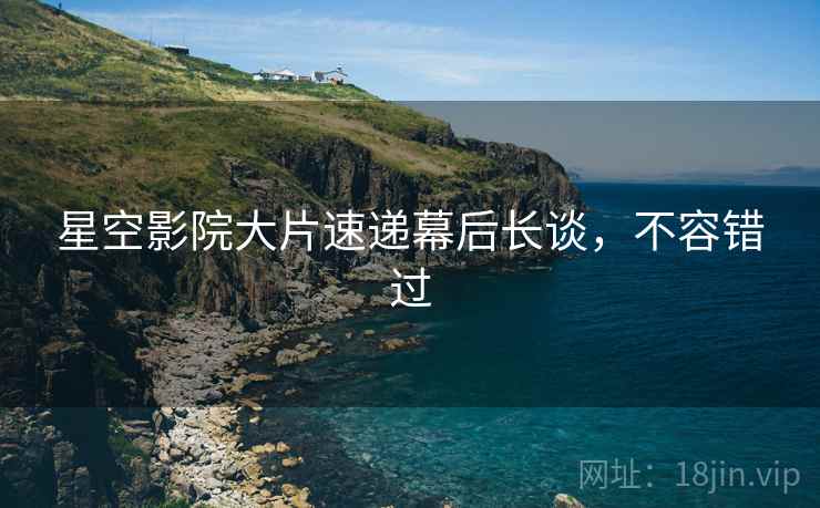 星空影院大片速递幕后长谈，不容错过