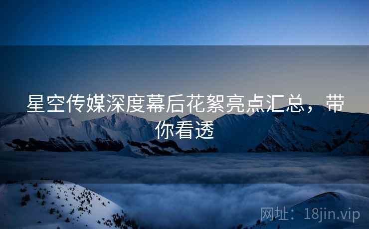 星空传媒深度幕后花絮亮点汇总，带你看透