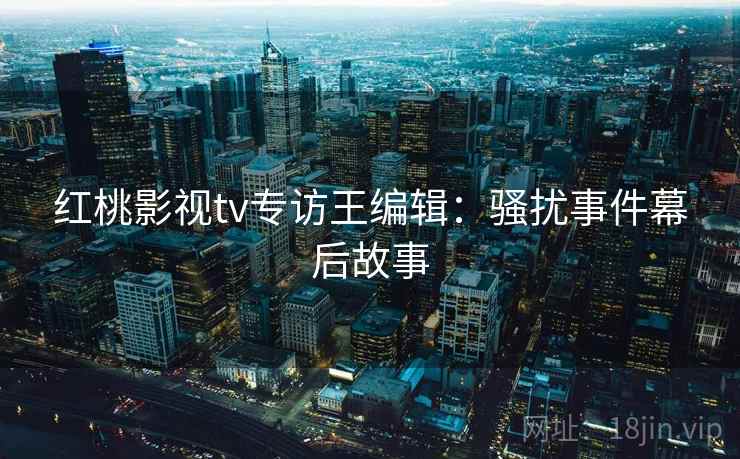 红桃影视tv专访王编辑：骚扰事件幕后故事
