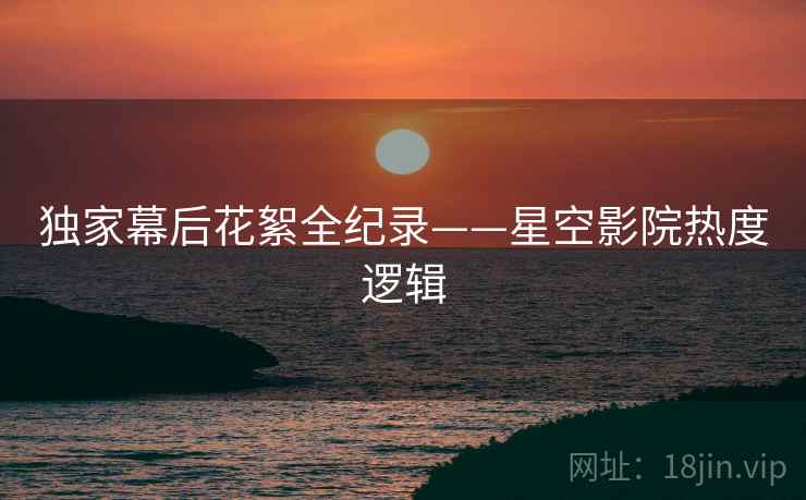独家幕后花絮全纪录——星空影院热度逻辑