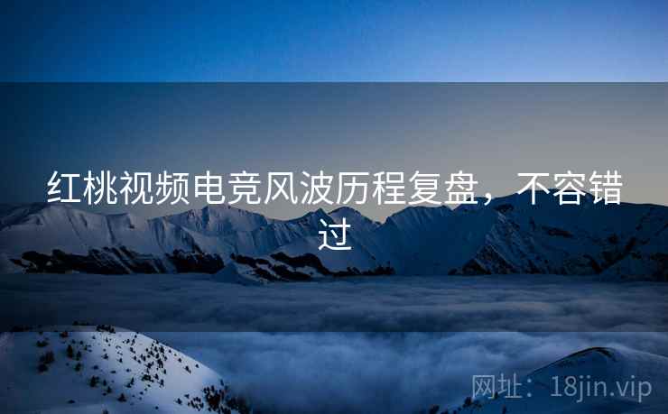 红桃视频电竞风波历程复盘，不容错过