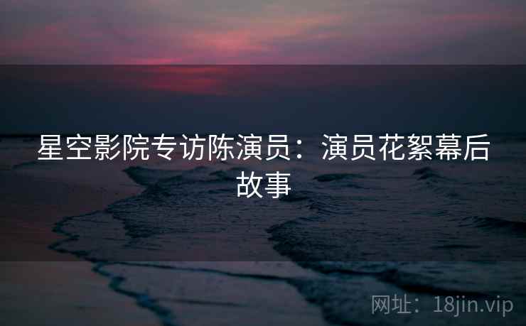 星空影院专访陈演员：演员花絮幕后故事