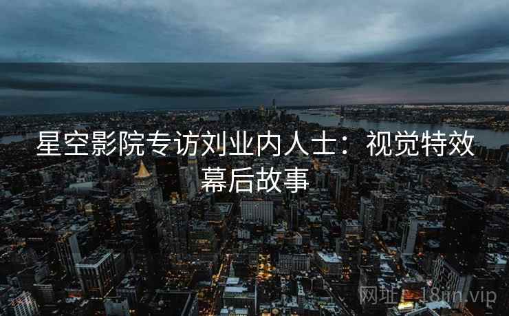 星空影院专访刘业内人士：视觉特效幕后故事