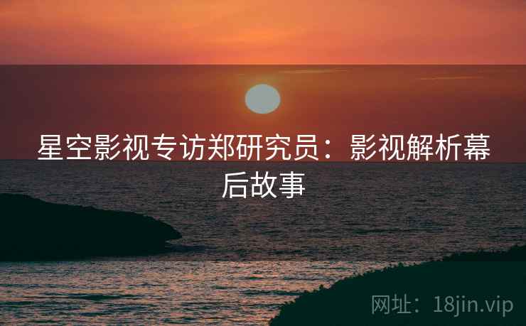 星空影视专访郑研究员：影视解析幕后故事