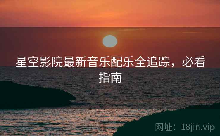 星空影院最新音乐配乐全追踪，必看指南