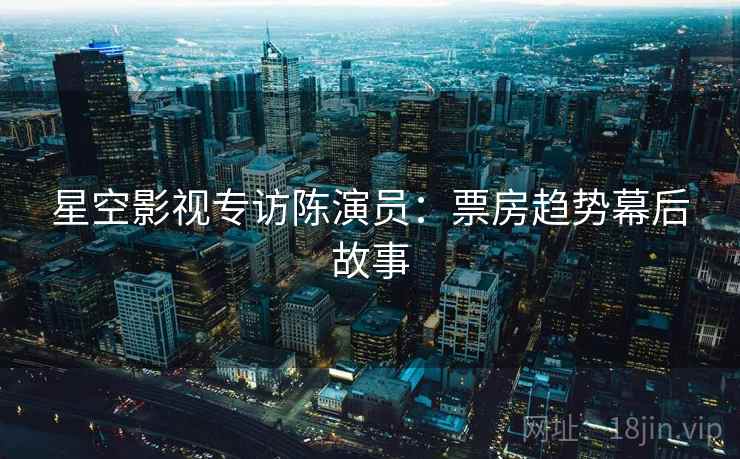 星空影视专访陈演员：票房趋势幕后故事