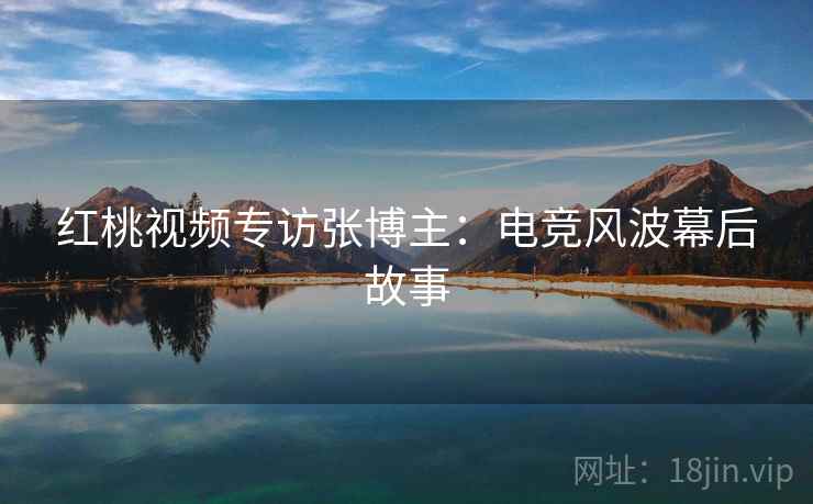 红桃视频专访张博主：电竞风波幕后故事
