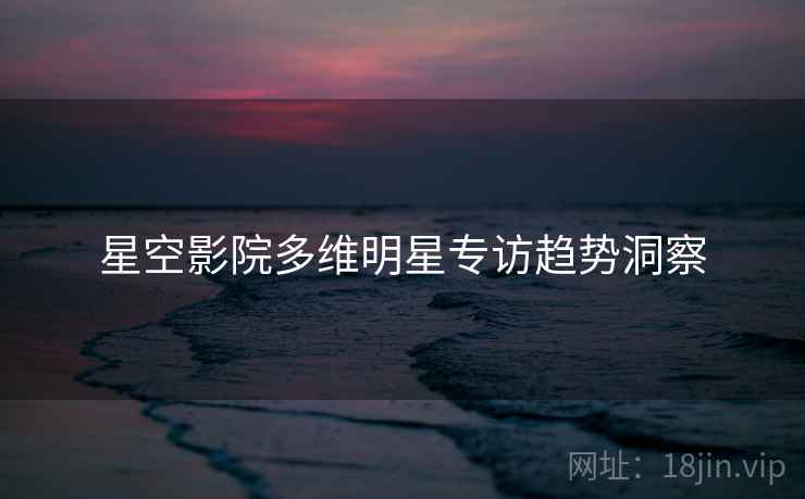 星空影院多维明星专访趋势洞察
